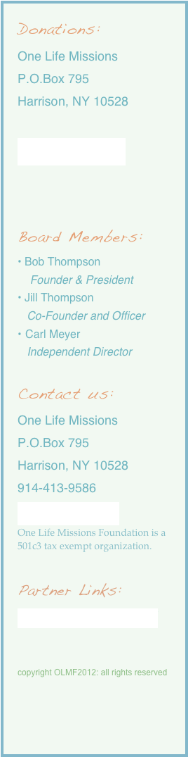 Donations:
One Life Missions
P.O.Box 795
Harrison, NY 10528

Donate Online


Board Members:
• Bob Thompson
    Founder & President
• Jill Thompson
   Co-Founder and Officer
Carl Meyer
   Independent Director

Contact us:
One Life Missions
P.O.Box 795
Harrison, NY 10528
914-413-9586
Inquiries@olmf.us
One Life Missions Foundation is a 501c3 tax exempt organization.

Partner Links: 
http://www.infinitynychurch.com/


copyright OLMF2012: all rights reserved