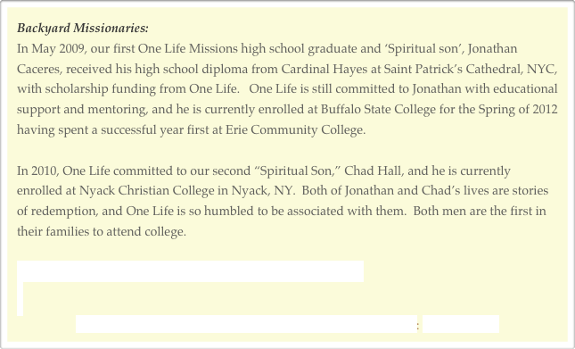 Backyard Missionaries:
In May 2009, our first One Life Missions high school graduate and ‘Spiritual son’, Jonathan Caceres, received his high school diploma from Cardinal Hayes at Saint Patrick’s Cathedral, NYC, with scholarship funding from One Life.   One Life is still committed to Jonathan with educational support and mentoring, and he is currently enrolled at Buffalo State College for the Spring of 2012 having spent a successful year first at Erie Community College. 

In 2010, One Life committed to our second “Spiritual Son,” Chad Hall, and he is currently enrolled at Nyack Christian College in Nyack, NY.  Both of Jonathan and Chad’s lives are stories of redemption, and One Life is so humbled to be associated with them.  Both men are the first in their families to attend college.

CLICK HERE FOR MORE INFORMATION AND STATISTICS


FOR MORE INFORMATION ON EDUCATIONAL MISSION: CLICK HERE



