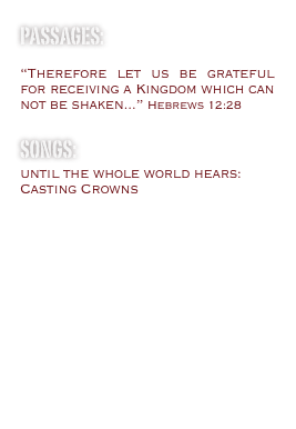 passages:

“Therefore let us be grateful for receiving a Kingdom which can not be shaken...” Hebrews 12:28

Songs:
until the whole world hears: Casting Crowns

