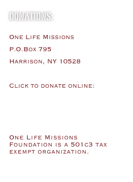 DONATIONS:
One Life Missions
P.O.Box 795
Harrison, NY 10528
Click to donate online:
http://www2.guidestar.org/organizations/26-4143902/one-life-missions-foundation.aspx
One Life Missions Foundation is a 501c3 tax exempt organization.