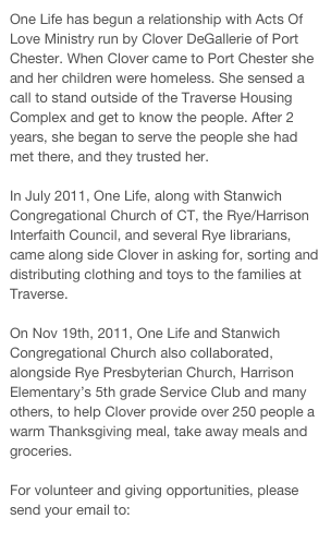 One Life has begun a relationship with Acts Of Love Ministry run by Clover DeGallerie of Port Chester. When Clover came to Port Chester she and her children were homeless. She sensed a call to stand outside of the Traverse Housing Complex and get to know the people. After 2 years, she began to serve the people she had met there, and they trusted her.

In July 2011, One Life, along with Stanwich
Congregational Church of CT, the Rye/Harrison Interfaith Council, and several Rye librarians, came along side Clover in asking for, sorting and distributing clothing and toys to the families at Traverse.

On Nov 19th, 2011, One Life and Stanwich Congregational Church also collaborated, alongside Rye Presbyterian Church, Harrison Elementary’s 5th grade Service Club and many others, to help Clover provide over 250 people a warm Thanksgiving meal, take away meals and groceries.

For volunteer and giving opportunities, please send your email to: Inquiries@olmf.us
